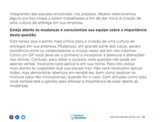 32
GESTÃO DE PROJETOS 2.0
integrantes das equipes envolvidas nos projetos. Abaixo selecionamos
alguns pontos-chave a serem trabalhados a fim de dar início à criação de
uma cultura de entrega em sua empresa.
Esteja aberto às mudanças e conscientize sua equipe sobre a importância
desta questão
Este talvez seja o ponto mais crítico para a criação de uma cultura de
entregas em sua empresa. Mudanças, em grande parte dos casos, geram
resistência entre os colaboradores e muitas vezes até em nós mesmos.
Como um GP você deve ser o primeiro a incorporar a abertura a alterações
nas rotinas. Contudo, para obter o sucesso, esta questão não pode ser
apenas verbal. Você precisará aplicá-la em sua rotina. Para isto, esteja
mais atento às sugestões que sua equipe traz. Não será necessário aplicar
todas, mas demonstrar abertura em recebê-las, bem como explicar os
motivos para não incorporá-las, quando for o caso. Com atitudes como esta
você sempre terá o gancho para reforçar a importância de estar aberto às
mudanças.
 