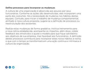 33
GESTÃO DE PROJETOS 2.0
Defina processos para incorporar as mudanças
A cultura de uma organização é absorvida aos poucos por seus
funcionários. Conforme as ações são desenvolvidas, eles incorporam uma
parte dos costumes. Há a necessidade de mudança nos hábitos destas
equipes. Contudo, para iniciar o trabalho de mudança comportamental,
alinhado à nova cultura proposta, sugere-se a definição de processos ou
reestruturação dos existentes.
Realize estas mudanças de forma gradativa. Institua treinamento para
a nova rotina estabelecida, acompanhe os impactos, além disso, colete
feedback dos envolvidos e ajuste o modelo para que fique satisfatório
aos objetivos de sua empresa, mas favorável aos funcionários. A definição
destes processos contribuirá para incorporar estes novos hábitos à rotina,
o que com o tempo se transformará em uma ação contínua e intrínseca à
cultura da organização.
 