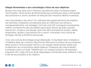 34
GESTÃO DE PROJETOS 2.0
Integre ferramentas e use a tecnologia a favor de seus objetivos
Busque recursos para que o impacto causado por estas mudanças sejam
minimizados. Vá em busca de ferramentas que contribuam para a otimização
dos processos e, assim, auxiliem na redução dos impactos destas mudanças.
Use a tecnologia a seu favor! Um software para gerenciamento de projetos,
por exemplo, é bastante considerável para as melhorias nas rotinas e,
consequentemente, nas entregas. Com ele você, GP, conseguirá acompanhar
melhor o andamento das atividades para traçar planos de ação, quando
preciso for. Já para a sua equipe, será mais fácil acompanhar prazos, relatar
empecilhos, ajustar o que preciso for e, assim, incorporar uma cultura de
entregas, devido à eficiência alcançada.
Criar uma cultura de entregas exige dedicação. O resultado não é imediato e
o trabalho deve ser contínuo. Recorra aos Recursos Humanos de sua empresa,
peça auxílio à Comunicação Interna e, em equipe, desenvolvam ações que
se destinem ao cumprimento deste objetivo. Mudanças de cultura afetam
a empresa como um todo. Trabalhe por um impacto positivo, dê exemplos
enquanto GP e veja como as dicas repassadas contribuirão para melhorar o dia
a dia de seus projetos e do negócio.
 