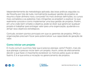 36
GESTÃO DE PROJETOS 2.0
Idependentemente da metodologia aplicada, das boas práticas seguidas ou
da filosofia por trás de tudo, normalmente qualquer gestão de projetos se
resume a fazer dinheiro novo, concorda? As mais diversas definições, os cursos
mais completos e as palestras mais intrigantes se propõem a explicar no que
realmente consiste e como implementar uma boa gestão de projetos. Porém,
em uma visão bem simples e objetiva, pode-se dizer que gerenciar qualquer
projeto é trabalhar para entregar valor para uma organização, ajudando-a a
atingir seus objetivos estratégicos.
Contudo, existem pontos principais em que os gerentes de projetos, PMOs e
organizações precisam focar para potencializar sua capacidade de geração de
valor.
Como iniciar um projeto
É muito comum ouvirmos falar que é preciso planejar, certo? Porém, mais do
que planejar, é preciso iniciar bem um projeto. Assim, antes de efetivamente
decidir o que fazer, é importante esclarecer os motivos pelos quais se deve
fazê-lo. E é aí que entra a iniciação no gerenciamento de projetos.
 