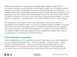 37
GESTÃO DE PROJETOS 2.0
Idependentemente se você utiliza uma abordagem ágil ou tradicional, é
necessário construir uma visão de onde se quer chegar com o projeto, quanto
será preciso investir no trabalho e quanto se espera receber ao concluí-lo — no
modelo tradicional, essa etapa é chamada de iniciação. Mas pouco importa se a
opção consiste em utilizar uma metodologia Scrum ou uma boa prática como
o PMBOK, porque, de uma forma ou de outra, você precisará construir um bom
plano de negócios — business case ou Business Model Canvas — da iniciativa.
No caso de ser um projeto interno da corporação, será preciso obter a
aprovação de um patrocinador. Já se for um projeto externo, bastará um aceite
formal por parte do cliente para dar início efetivo aos trabalhos. De qualquer
forma, seja qual for a estrutura do projeto em si, o ponto é simples: é preciso
formalizar o nascimento da proposta e seus respectivos limites, assim como
comprometer os envolvidos na nova iniciativa.
Como planejar um projeto
Tanto trabalhando com o modelo de projeto tradicional, assim como optando
por um método mais dinâmico — como o Canvas — ou em ondas — como
o Extreme Programming —, fato é que a etapa de planejamento tem por
objetivo definir o que será concretamente executado, em quanto tempo e
por quem. Isso sem contar que essa crucial etapa definirá as linhas de base
 