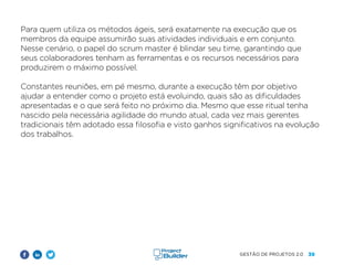 39
GESTÃO DE PROJETOS 2.0
Para quem utiliza os métodos ágeis, será exatamente na execução que os
membros da equipe assumirão suas atividades individuais e em conjunto.
Nesse cenário, o papel do scrum master é blindar seu time, garantindo que
seus colaboradores tenham as ferramentas e os recursos necessários para
produzirem o máximo possível.
Constantes reuniões, em pé mesmo, durante a execução têm por objetivo
ajudar a entender como o projeto está evoluindo, quais são as dificuldades
apresentadas e o que será feito no próximo dia. Mesmo que esse ritual tenha
nascido pela necessária agilidade do mundo atual, cada vez mais gerentes
tradicionais têm adotado essa filosofia e visto ganhos significativos na evolução
dos trabalhos.
 