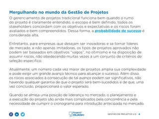 4
GESTÃO DE PROJETOS 2.0
Mergulhando no mundo da Gestão de Projetos
O gerenciamento de projetos tradicional funciona bem quando o rumo
do projeto é claramente entendido, o escopo é bem definido, todos os
stakeholders concordam com os objetivos e expectativas e os riscos foram
avaliados e bem compreendidos. Dessa forma, a probabilidade de sucesso é
considerada alta.
Entretanto, para empresas que desejam ser inovadoras e se tornar líderes
de mercado, e não apenas imitadoras, os tipos de projetos aprovados não
podem ser baseados em objetivos “vagos”, no otimismo e na disposição de
assumir riscos, não obedecendo muitas vezes a um conjunto de critérios de
seleção especifico.
Atualmente, um número cada vez maior de projetos amplia sua complexidade
e pode exigir um grande avanço técnico para alcançar o sucesso. Além disso,
os riscos associados à consecução de tal avanço podem ser significativos, não
havendo qualquer garantia de que o projeto será bem-sucedidos e de que, uma
vez concluído, proporcionará o valor esperado.
Quando se almeja uma posição de liderança no mercado, o planejamento e
a execução do projeto são ainda mais complicados pela concorrência e pela
necessidade de cumprir o cronograma para introdução antecipada no mercado.
 