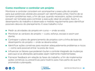 40
GESTÃO DE PROJETOS 2.0
Como monitorar e controlar um projeto
Monitorar e controlar consistem em acompanhar a execução do projeto
para que potenciais obstáculos possam ser identificados antes mesmo de se
tornarem problemas reais, a fim de que, quando necessário, ações corretivas
possam ser tomadas para controlar a execução ideal do projeto. Assim, o
desempenho do trabalho é observado e medido regularmente para identificar
possíveis desvios do planejamento. E esse trabalho inclui:
Medir as atividades do projeto em curso — onde se está;
Monitorar as variáveis ​​
do projeto — custo, esforço, escopo e assim por
diante;
Contrapor o plano de gerenciamento de projetos com a linha de base do
desempenho do projeto — onde se deveria estar;
Identificar ações corretivas para resolver adequadamente problemas e riscos
— como será possível entrar na pista de novo;
Influenciar os fatores que poderiam burlar o controle integrado de mudanças
para que só as alterações aprovadas sejam realmente implementadas;
Fornecer feedback em relação às fases do trabalho, a fim de implementar
ações corretivas ou preventivas para trazê-lo para mais perto do que foi
prometido e planejado.
 