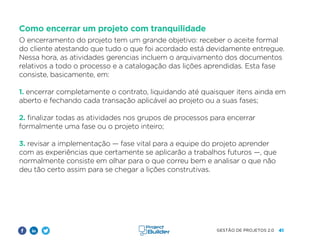 41
GESTÃO DE PROJETOS 2.0
Como encerrar um projeto com tranquilidade
O encerramento do projeto tem um grande objetivo: receber o aceite formal
do cliente atestando que tudo o que foi acordado está devidamente entregue.
Nessa hora, as atividades gerencias incluem o arquivamento dos documentos
relativos a todo o processo e a catalogação das lições aprendidas. Esta fase
consiste, basicamente, em:
1. encerrar completamente o contrato, liquidando até quaisquer itens ainda em
aberto e fechando cada transação aplicável ao projeto ou a suas fases;
2. finalizar todas as atividades nos grupos de processos para encerrar
formalmente uma fase ou o projeto inteiro;
3. revisar a implementação — fase vital para a equipe do projeto aprender
com as experiências que certamente se aplicarão a trabalhos futuros —, que
normalmente consiste em olhar para o que correu bem e analisar o que não
deu tão certo assim para se chegar a lições construtivas.
 