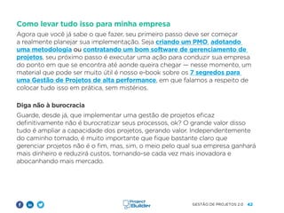 42
GESTÃO DE PROJETOS 2.0
Como levar tudo isso para minha empresa
Agora que você já sabe o que fazer, seu primeiro passo deve ser começar
a realmente planejar sua implementação. Seja criando um PMO, adotando
uma metodologia ou contratando um bom software de gerenciamento de
projetos, seu próximo passo é executar uma ação para conduzir sua empresa
do ponto em que se encontra até aonde queira chegar — nesse momento, um
material que pode ser muito útil é nosso e-book sobre os 7 segredos para
uma Gestão de Projetos de alta performance, em que falamos a respeito de
colocar tudo isso em prática, sem mistérios.
Diga não à burocracia
Guarde, desde já, que implementar uma gestão de projetos eficaz
definitivamente não é burocratizar seus processos, ok? O grande valor disso
tudo é ampliar a capacidade dos projetos, gerando valor. Independentemente
do caminho tomado, é muito importante que fique bastante claro que
gerenciar projetos não é o fim, mas, sim, o meio pelo qual sua empresa ganhará
mais dinheiro e reduzirá custos, tornando-se cada vez mais inovadora e
abocanhando mais mercado.
 