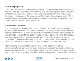 43
GESTÃO DE PROJETOS 2.0
Evite a empolgação
Como em todo e qualquer projeto, é necessário fazer o dever de casa! Consiga o
apoio da alta gestão e deixe muito claro o que busca conquistar com a iniciativa.
Uma forma de aumentar a chance de sucesso é pensar em uma implantação
em ondas — até porque não se consegue fazer tudo da noite para o dia, não é
verdade? Assim, pense em crescimentos progressivos, entregando valor para
organização ao evoluir gradativamente.
Busque apoio externo
Como qualquer implementação possui dois grandes desafios — a curva de
aprendizado e a resistência cultural —, que tal buscar ajuda para resolver esses
possíveis problemas? A curva de aprendizado está relacionada ao progresso, ou
seja, começa-se executando determinada atividade com uma certa dificuldade,
mas aos poucos vai-se melhorando, até que, finalmente, o processo esteja
dominado. O grande problema é que essa curva custa dinheiro, seja gerada pela
baixa produtividade ou por erros cometidos ao longo de seu percurso.
Assim, quanto mais curto for esse processo, mais econômica será a
implementação do gerenciamento de projeto. Já a resistência cultural é inerente
a qualquer organização que busca por mudanças, afinal, não costuma ser nada
fácil convencer as pessoas a passarem a fazer as coisas de uma maneira diferente.
 