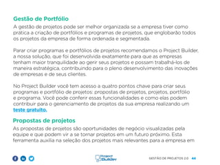44
GESTÃO DE PROJETOS 2.0
Gestão de Portfólio
A gestão de projetos pode ser melhor organizada se a empresa tiver como
prática a criação de portfólios e programas de projetos, que englobarão todos
os projetos da empresa de forma ordenada e segmentada.
Parar criar programas e portfólios de projetos recomendamos o Project Builder,
a nossa solução, que foi desenvolvida exatamente para que as empresas
tenham maior tranquilidade ao gerir seus projetos e possam trabalhá-los de
maneira estratégica, contribuindo para o pleno desenvolvimento das inovações
de empresas e de seus clientes.
No Project Builder você tem acesso a quatro pontos chave para criar seus
programas e portfólio de projetos: propostas de projetos, projetos, portfólio
e programa. Você pode conferir essas funcionalidades e como elas podem
contribuir para o gerenciamento de projetos da sua empresa realizando um
teste gratuito.
Propostas de projetos
As propostas de projetos são oportunidades de negócio visualizadas pela
equipe e que podem vir a se tornar projetos em um futuro próximo. Esta
ferramenta auxilia na seleção dos projetos mais relevantes para a empresa em
 