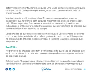 45
GESTÃO DE PROJETOS 2.0
determinado momento, dando à equipe uma visão bastante analítica de quais
os impactos de cada projeto para o negócio, bem como sua facilidade de
implementação.
Você pode criar critérios de pontuação para os seus projetos, visando
estabelecer sua relevância com cálculos matemáticos, que são processados
pelo PB em segundos. Basta elencar os critérios desejados, inseri-los em
indicadores e então gerar o relatório analítico, que demonstrará os projetos que
devem receber maior atenção da equipe.
Selecionados os que serão colocados em execução, você os insere de acordo
com os requisitos estabelecidos pela organização tanto no portfólio quanto
no programa de projetos e pode começar a trabalhá-los através destas duas
ferramentas.
Portfólio
No portfólio de projetos você tem a visualização de quais são os projetos que
estão em andamento e também como está o seu desenvolvmiento, se dentro
do esperado ou não.
Selecionando filtros por área, cliente, início e término do projeto ou ainda por
tipo de projeto, você cria um dashboard com as principais informações que
 