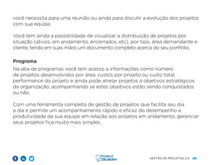 46
GESTÃO DE PROJETOS 2.0
você necessita para uma reunião ou ainda para discutir a evolução dos projetos
com sua equipe.
Você tem ainda a possibilidade de visualizar a distribuição de projetos por
situação (ativos, em andamento, encerrados, etc), por tipo, área demandante e
cliente, tendo em suas mãos um documento completo acerca do seu portfólio.
Programa
Na aba de programas você tem acesso a informações como número
de projetos desenvolvidos por área, custos por projeto ou custo total,
performance do projeto e ainda pode atrelar projetos a objetivos estratégicos
da organização, acompanhando se estes objetivos estão sendo conquistados
ou não.
Com uma ferramenta completa de gestão de projetos que facilita seu dia
a dia e permite um acompanhamento rápido e eficaz do desempenho e
produtividade da sua equipe em relação aos projetos em andamento, gerenciar
seus projetos fica muito mais simples.
 