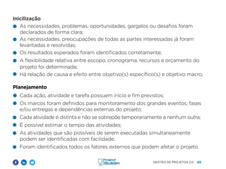 49
GESTÃO DE PROJETOS 2.0
Inicilização
Planejamento
Cada ação, atividade e tarefa possuem início e fim previstos;
Os marcos foram definidos para monitoramento dos grandes eventos, fases
e/ou entregas e dependências externas do projeto;
Cada atividade é distinta e não se sobrepõe temporariamente a nenhum outra;
É possível estimar o tempo das atividades;
As atividades que são possíveis de serem executadas simultaneamente
podem ser identificadas com facilidade;
Foram identificados todos os fatores externos que podem afetar o projeto.
As necessidades, problemas, oportunidades, gargalos ou desafios foram
declarados de forma clara;
As necessidades, preocupações de todas as partes interessadas já foram
levantadas e resolvidas;
Os resultados esperados foram identificados corretamente;
A flexibilidade relativa entre escopo, cronograma, recursos e orçamento do
projeto foi determinada;
Há relação de causa e efeito entre objetivo(s) específico(s) e objetivo macro.
 