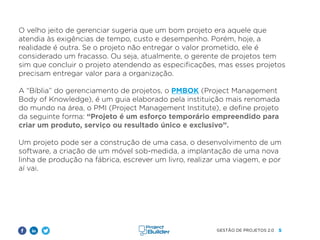 5
GESTÃO DE PROJETOS 2.0
O velho jeito de gerenciar sugeria que um bom projeto era aquele que
atendia às exigências de tempo, custo e desempenho. Porém, hoje, a
realidade é outra. Se o projeto não entregar o valor prometido, ele é
considerado um fracasso. Ou seja, atualmente, o gerente de projetos tem
sim que concluir o projeto atendendo as especificações, mas esses projetos
precisam entregar valor para a organização.
A “Bíblia” do gerenciamento de projetos, o PMBOK (Project Management
Body of Knowledge), é um guia elaborado pela instituição mais renomada
do mundo na área, o PMI (Project Management Institute), e define projeto
da seguinte forma: “Projeto é um esforço temporário empreendido para
criar um produto, serviço ou resultado único e exclusivo”.
Um projeto pode ser a construção de uma casa, o desenvolvimento de um
software, a criação de um móvel sob-medida, a implantação de uma nova
linha de produção na fábrica, escrever um livro, realizar uma viagem, e por
aí vai.
 