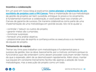 53
GESTÃO DE PROJETOS 2.0
Incentive a colaboração
Em um post em nosso blog já explicamos como planejar a implantação de um
escritório de projetos com o PM Canvas. Para a implantação da sua metodologia
de gestão de projetos ser bem sucedida, entregue no prazo e no orçamento,
é fundamental incentivar a colaboração, e você pode fazer isso criando um
Canvas de garantia de sucesso. De maneira colaborativa como parte de uma
implementação de uma metodologia em grande escala. Isto irá te ajudar a:
- controlar / reduzir os custos do projeto;
- garantir metas são cumpridas;
- minimizar surpresas;
- fornecer uma análise objetiva;
- proporcionar paz de espírito e confiança entre os executivos e os membros
da equipe do projeto.
Treinamento de equipe
Treinar seu time para trabalhar com metodologias é fundamental para o
sucesso da gestão. Isso se deve, basicamente, por a motivos: primeiro porque os
funcionários que não entendem como devem proceder costumam render menos
do que o esperado, além de se desmotivarem rapidamente. Além disso, manter
sua equipe em constante treinamento facilita não apenas a adoção de novas
metodologias, mas a execução do projeto como um todo.
 