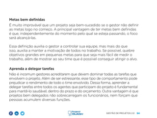 54
GESTÃO DE PROJETOS 2.0
Metas bem definidas
É muito improvável que um projeto seja bem-sucedido se o gestor não definir
as metas logo no começo. A principal vantagem de ter metas bem definidas
é que, independentemente do momento pelo qual se esteja passando, o foco
será alcançá-las.
Essa definição auxilia o gestor a controlar sua equipe, mas mais do que
isso, auxilia a manter a motivação de todos no trabalho. Se possível, quebre
objetivos grandes em pequenas metas para que seja mais fácil de medir o
trabalho, além de mostrar ao seu time que é possível conseguir atingir o alvo.
Aprenda a delegar tarefas
Não é incomum gestores acreditarem que devem dominar todas as tarefas que
envolvem o projeto. Além de ser estressante, esse tipo de comportamento pode
prejudicar o rendimento de todo o time envolvido. Dessa forma, aprender a
delegar tarefas entre todos os agentes que participam do projeto é fundamental
para mantê-lo saudável, dentro do prazo e do orçamento. Outra vantagem é que
projetos bem delegados não sobrecarregam os funcionários, nem forçam que
pessoas acumulem diversas funções.
 