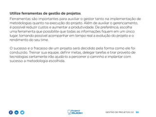 55
GESTÃO DE PROJETOS 2.0
Utilize ferramentas de gestão de projetos
Ferramentas são importantes para auxiliar o gestor tanto na implementação de
metodologias quanto na execução do projeto. Além de auxiliar o gerenciamento,
é possível reduzir custos e aumentar a produtividade. De preferência, escolha
uma ferramenta que possibilite que todas as informações fiquem em um único
lugar, tornando possível acompanhar em tempo real a evolução do projeto e o
rendimento do seu time.
O sucesso e o fracasso de um projeto será decidido pela forma como ele foi
conduzido. Treinar sua equipe, definir metas, delegar tarefas e tirar proveito de
tecnologias certamente irão ajudá-lo a percorrer o caminho e implantar com
sucesso a metodologia escolhida.
 