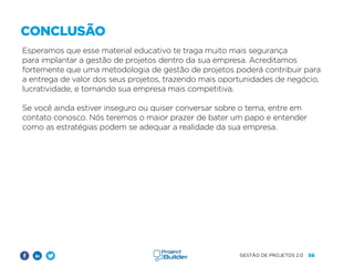 56
GESTÃO DE PROJETOS 2.0
Esperamos que esse material educativo te traga muito mais segurança
para implantar a gestão de projetos dentro da sua empresa. Acreditamos
fortemente que uma metodologia de gestão de projetos poderá contribuir para
a entrega de valor dos seus projetos, trazendo mais oportunidades de negócio,
lucratividade, e tornando sua empresa mais competitiva.
Se você ainda estiver inseguro ou quiser conversar sobre o tema, entre em
contato conosco. Nós teremos o maior prazer de bater um papo e entender
como as estratégias podem se adequar a realidade da sua empresa.
CONCLUSÃO
 