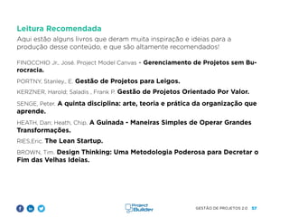 57
GESTÃO DE PROJETOS 2.0
Leitura Recomendada
Aqui estão alguns livros que deram muita inspiração e ideias para a
produção desse conteúdo, e que são altamente recomendados!
				
FINOCCHIO Jr., José. Project Model Canvas - Gerenciamento de Projetos sem Bu-
rocracia.
PORTNY, Stanley., E. Gestão de Projetos para Leigos.
KERZNER, Harold; Saladis , Frank P. Gestão de Projetos Orientado Por Valor.
SENGE, Peter. A quinta disciplina: arte, teoria e prática da organização que
aprende.
HEATH, Dan; Heath, Chip. A Guinada - Maneiras Simples de Operar Grandes
Transformações.
RIES,Eric. The Lean Startup.
BROWN, Tim. Design Thinking: Uma Metodologia Poderosa para Decretar o
Fim das Velhas Ideias.				
		
 