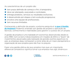 6
GESTÃO DE PROJETOS 2.0
As características de um projeto são:
tem prazo definido de começo e fim, é temporário;
deve ser planejado, executado e controlado;
entrega produtos, serviços ou resultados exclusivos;
é desenvolvido por etapas e tem evolução progressiva;
envolve uma equipe de profissionais;
tem recursos limitados.
Conhecendo a definição de projeto, a próxima pergunta é: o que é Gestão
de Projetos? Podemos entender por gestão de projetos a aplicação de
técnicas, conhecimento e habilidades para garantir o sucesso de um projeto.
A gestão de projetos é uma realidade em economias desenvolvidas desde os
anos 1990. Com os bons índices brasileiros em meados de 2012 e o “boom” de
investimentos alavancados pela realização de grandes eventos esportivos no
país, as empresas daqui começaram a correr atrás de um maior planejamento e
organização de seus projetos para não ficar no prejuízo.
Fazer uma gestão efetiva de seus projetos mais que um importante
diferencial competitivo significa tornar sua empresa mais ágil, dinâmica e
 