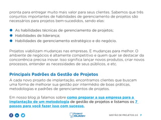 7
GESTÃO DE PROJETOS 2.0
pronta para entregar muito mais valor para seus clientes. Sabemos que três
conjuntos importantes de habilidades de gerenciamento de projetos são
necessários para projetos bem-sucedidos, sendo elas:
Projetos viabilizam mudanças nas empresas. E mudanças para melhor. O
ambiente de negócios é altamente competitivo e quem quer se destacar da
concorrência precisa inovar. Isso significa lançar novos produtos, criar novos
processos, entender as necessidades de seus públicos, e etc.
Principais Padrões da Gestão de Projetos
A cada novo projeto de implantação, encontramos clientes que buscam
uma forma de melhorar sua gestão por intermédio de boas práticas,
metodologias e padrões de gerenciamentos de projetos.
Em nosso blog já falamos sobre como preparar a sua empresa para a
implantação de um metodologia de gestão de projetos e listamos os 7
passos para você fazer isso com sucesso.
As habilidades técnicas de gerenciamento de projetos;
Habilidades de liderança;
Habilidades de gerenciamento estratégico e do negócio.
 