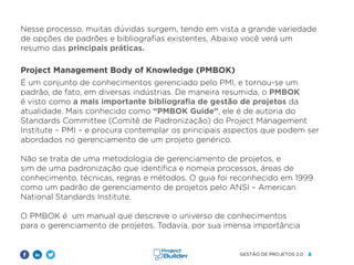 8
GESTÃO DE PROJETOS 2.0
Nesse processo, muitas dúvidas surgem, tendo em vista a grande variedade
de opções de padrões e bibliografias existentes. Abaixo você verá um
resumo das principais práticas.
Project Management Body of Knowledge (PMBOK)
É um conjunto de conhecimentos gerenciado pelo PMI, e tornou-se um
padrão, de fato, em diversas indústrias. De maneira resumida, o PMBOK
é visto como a mais importante bibliografia de gestão de projetos da
atualidade. Mais conhecido como “PMBOK Guide”, ele é de autoria do
Standards Committee (Comitê de Padronização) do Project Management
Institute – PMI – e procura contemplar os principais aspectos que podem ser
abordados no gerenciamento de um projeto genérico.
Não se trata de uma metodologia de gerenciamento de projetos, e
sim de uma padronização que identifica e nomeia processos, áreas de
conhecimento, técnicas, regras e métodos. O guia foi reconhecido em 1999
como um padrão de gerenciamento de projetos pelo ANSI – American
National Standards Institute.
O PMBOK é um manual que descreve o universo de conhecimentos
para o gerenciamento de projetos. Todavia, por sua imensa importância
 