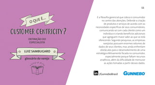 11
/GunneboBrasil
É a filosofia gerencial que coloca o consumidor
no centro das atenções. Defende a criação
de produtos e serviços de acordo com as
necessidades específicas de seus consumidores,
comunicando-se com cada cliente como um
indivíduo e criando benefícios adicionais
que agreguem maior valor ao que se está
oferecendo. Segundo pesquisas, as empresas
varejistas possuem enormes volumes de
dados de seus clientes, mas ainda enfrentam
obstáculos para o desenvolvimento de uma
estratégia efetivamente focada no consumidor,
especialmente porque faltam recursos
analíticos, além da dificuldade de mensurar
as ações tomadas a partir desses dados.
DEFINIÇÃO DO
ESPECIALISTA
LUIZ SAMBUGARO
O QUE É...
CUSTOMER CENTRICITY
glossário do varejo
CUSTOMER CENTRICITY
 