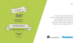 12
/GunneboBrasil
É a sigla em inglês para Digital Video
Recorder e em português significa Gravador
de Vídeo Digital. É um equipamento
dedicado a gerenciamento, gravação,
reprodução e transmissão de imagens de
vídeo das câmeras analógicas de CFTV.
DEFINIÇÃO DO
ESPECIALISTA
GUSTAVO MACIEL
glossário do varejo
O QUE É...
DVRDVR
 