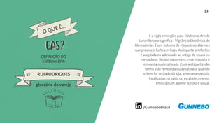 13
/GunneboBrasil
É a sigla em inglês para Electronic Article
Surveillance e significa - Vigilância Eletrônica de
Mercadorias. É um sistema de etiquetas e alarmes
que previne o furto em lojas. A etiqueta antifurtos
é acoplada ou adesivada ao artigo de roupa ou
mercadoria. No ato da compra, essa etiqueta é
removida ou desativada. Caso a etiqueta não
tenha sido removida ou desativada quando
o item for retirado da loja, antenas especiais,
localizadas na saída do estabelecimento,
emitirão um alarme sonoro e visual.
DEFINIÇÃO DO
ESPECIALISTA
RUI RODRIGUES
glossário do varejo
O QUE É...
EASEAS
 