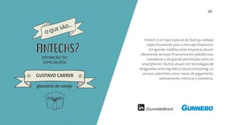 /GunneboBrasil
15
Fintech é um tipo especial de Startup, voltada
especificamente para o mercado financeiro.
Em grande medida, estas empresas atuam
oferecendo serviços financeiros em plataformas
inovadoras e de grande penetração como os
smartphones. Outras atuam em tecnologias de
retaguarda como big data e cloud computing, ou
serviços aderentes como meios de pagamento,
rastreamento, métricas e biometria.
DEFINIÇÃO DO
ESPECIALISTA
GUSTAVO CARRER
FINTECHS
glossário do varejo
FINTECHS
 