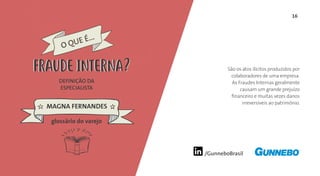 16
/GunneboBrasil
São os atos ilícitos produzidos por
colaboradores de uma empresa.
As Fraudes Internas geralmente
causam um grande prejuízo
financeiro e muitas vezes danos
irreversíveis ao patrimônio.
DEFINIÇÃO DA
ESPECIALISTA
MAGNA FERNANDES
O QUE É...
FRAUDE INTERNA
glossário do varejo
FRAUDE INTERNA
 