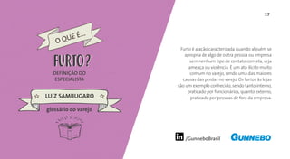 17
/GunneboBrasil
Furto é a ação caracterizada quando alguém se
apropria de algo de outra pessoa ou empresa
sem nenhum tipo de contato com ela, seja
ameaça ou violência. É um ato ilícito muito
comum no varejo, sendo uma das maiores
causas das perdas no varejo. Os furtos às lojas
são um exemplo conhecido, sendo tanto interno,
praticado por funcionários, quanto externo,
praticado por pessoas de fora da empresa.
DEFINIÇÃO DO
ESPECIALISTA
LUIZ SAMBUGARO
FURTO
glossário do varejo
O QUE É...
FURTO
 