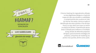 18
/GunneboBrasil
O termo Heatmap foi originalmente utilizado
na área digital para designar a criação de
mapas de calor que estudam a usabilidade
e comportamento dos usuários em sites
de internet. No varejo, o termo se aplica à
identificação das áreas quentes e frias de lojas
físicas, ou seja, áreas com maior ou menor
circulação de clientes. A identificação destas
áreas é utilizada para melhorar os resultados
da loja através de diferentes propostas
de layout, posicionamento estratégico de
produtos, campanhas de marketing nos
pontos mais quentes, dentre outras ações.
DEFINIÇÃO DO
ESPECIALISTA
LUIZ SAMBUGARO
HEATMAP
glossário do varejo
O QUE É...
HEATMAP
 