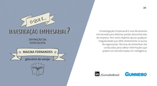 20
/GunneboBrasil
A Investigação Empresarial é uma ferramenta
estruturada para detectar perdas desconhecidas
da empresa. Tem como objetivo apurar qualquer
irregularidade que afete diretamente os lucros
da organização. Técnicas de entrevistas são
conduzidas para coletar informações que
podem ser transformadas em inteligência.
DEFINIÇÃO DA
ESPECIALISTA
MAGNA FERNANDES
O QUE É...
INVESTIGAÇÃO EMPRESARIAL
glossário do varejo
INVESTIGAÇÃO EMPRESARIAL
 