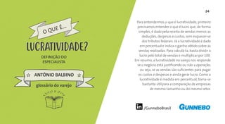 24
/GunneboBrasil
Para entendermos o que é lucratividade, primeiro
precisamos entender o que é lucro que, de forma
simples, é dado pela receita de vendas menos as
deduções, despesas e custos, sem esquecer-se
dos tributos federais. Já a lucratividade é dada
em percentual e indica o ganho obtido sobre as
vendas realizadas. Para calculá-la, basta dividir o
lucro pelo total de vendas e multiplicar por 100.
Em resumo, a lucratividade no varejo nos responde
se o negócio está justificando ou não a operação,
ou seja, se as vendas são suficientes para pagar
os custos e despesas e ainda gerar lucro. Como a
lucratividade é medida em percentual, torna-se
bastante útil para a comparação de empresas
de mesmo tamanho ou do mesmo setor.
DEFINIÇÃO DO
ESPECIALISTA
ANTÔNIO BALBINO
O QUE É...
LUCRATIVIDADE
glossário do varejo
LUCRATIVIDADE
 