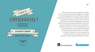 /GunneboBrasil
27
O termo vem da união da palavra em latim
“omni”, que significa “todos”, à palavra em inglês
“channel”, que significa “canal”. Nesse contexto,
seria canal de venda, ou uma tradução bem literal:
“presente em todos os canais”. Uma empresa
varejista Omnichannel é aquela que opera em
todos os canais de vendas disponíveis: loja física,
comércio eletrônico, mídias sociais, aplicativos,
lojas temporárias, etc. Com a expansão do uso
dos smartphones, uma outra interpretação
possível para Omnichannel seria “eu canal”,
ou seja, os clientes com seus dispositivos
móveis se tornam o próprio canal, como
veremos na definição de Seamless, em breve.
DEFINIÇÃO DO
ESPECIALISTA
GUSTAVO CARRER
O QUE É...
OMNICHANNEL
glossário do varejo
OMNICHANNEL
 