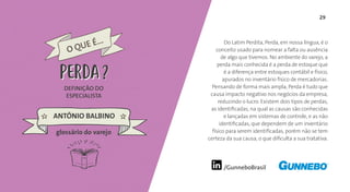 29
/GunneboBrasil
Do Latim Perdita, Perda, em nossa língua, é o
conceito usado para nomear a falta ou ausência
de algo que tivemos. No ambiente do varejo, a
perda mais conhecida é a perda de estoque que
é a diferença entre estoques contábil e físico,
apurados no inventário físico de mercadorias.
Pensando de forma mais ampla, Perda é tudo que
causa impacto negativo nos negócios da empresa,
reduzindo o lucro. Existem dois tipos de perdas,
as identificadas, na qual as causas são conhecidas
e lançadas em sistemas de controle, e as não
identificadas, que dependem de um inventário
físico para serem identificadas, porém não se tem
certeza da sua causa, o que dificulta a sua tratativa.
DEFINIÇÃO DO
ESPECIALISTA
ANTÔNIO BALBINO
O QUE É...
PERDA
glossário do varejo
PERDA
 