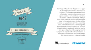 /GunneboBrasil
3
DEFINIÇÃO DO
ESPECIALISTA
RUI RODRIGUES
Tecnologia AM ou Acusto Magnética é a opção
de tecnologia para sistema antifurtos EAS
(Vigilância Eletrônica de Mercadorias) mais
utilizada por grandes lojas, especialmente
supermercados e home centers. As antenas
do sistema AM têm uma área de detecção
mais ampla que as de outros tipos de sistema,
o que as torna ideais para entradas da lojas
maiores ou que utilizem carrinhos de compra.
Uma antena transmissora da tecnologia AM
envia pulsos de rádio que energizam qualquer
etiqueta AM em sua área de detecção. Isso faz
com que a etiqueta emita seu próprio sinal,
que pode ser captado pela antena receptora. Se
a frequência emitida pela etiqueta é captada
pela antena receptora, o alarme dispara.
glossário do varejo
O QUE É...
AMAM
 