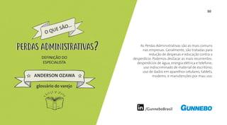 30
/GunneboBrasil
As Perdas Administrativas são as mais comuns
nas empresas. Geralmente, são tratadas para
redução de despesas e educação contra o
desperdício. Podemos destacar as mais recorrentes:
desperdícios de água, energia elétrica e telefone;
uso indiscriminado de material de escritório;
uso de dados em aparelhos celulares, tablets,
modems; e manutenções por mau uso.
DEFINIÇÃO DO
ESPECIALISTA
ANDERSON OZAWA
PERDAS ADMINISTRATIVAS
glossário do varejo
PERDAS ADMINISTRATIVAS
 