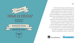 /GunneboBrasil
32
As Perdas de Estoque resultam de duas
situações distintas: Perdas de Inventário e
Quebras Operacionais. Apesar de ambos os
tipos resultarem em impacto no estoque, as
causas são diferentes e, consequentemente, as
ações para controle, gestão e redução também
serão. As perdas de estoque referem-se à
diferença entre o estoque físico e o registrado
no sistema, ou seja, o resultado dos produtos
que desaparecem da loja e ninguém sabe o
motivo real (em geral causadas por furtos ou
erros administrativos). Já a quebra operacional
é o que se perde com os produtos identificados
que não mais podem ser comercializados
(devido a qualidade, compras erradas etc).
DEFINIÇÃO DO
ESPECIALISTA
ANDERSON OZAWA
PERDAS DE ESTOQUE
glossário do varejo
PERDAS DE ESTOQUE
 