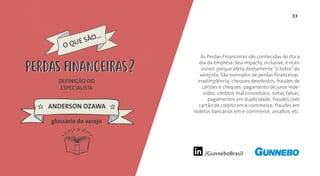33
/GunneboBrasil
As Perdas Financeiras são conhecidas do dia a
dia da empresa. Seu impacto, inclusive, é mais
visível, porque afeta diretamente “o bolso”do
varejista. São exemplos de perdas financeiras:
inadimplência; cheques devolvidos; fraudes de
cartões e cheques; pagamento de juros inde-
vidos; créditos mal concedidos; notas falsas;
pagamentos em duplicidade; fraudes com
cartão de crédito em e-commerce; fraudes em
boletos bancários em e-commerce; assaltos, etc.
DEFINIÇÃO DO
ESPECIALISTA
ANDERSON OZAWA
PERDAS FINANCEIRAS
glossário do varejo
PERDAS FINANCEIRAS
 
