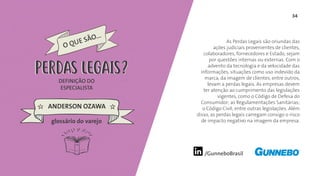 34
/GunneboBrasil
As Perdas Legais são oriundas das
ações judiciais provenientes de clientes,
colaboradores, fornecedores e Estado, sejam
por questões internas ou externas. Com o
advento da tecnologia e da velocidade das
informações, situações como uso indevido da
marca, da imagem de clientes, entre outros,
levam a perdas legais. As empresas devem
ter atenção ao cumprimento das legislações
vigentes, como o Código de Defesa do
Consumidor; as Regulamentações Sanitárias;
o Código Civil; entre outras legislações. Além
disso, as perdas legais carregam consigo o risco
de impacto negativo na imagem da empresa.
DEFINIÇÃO DO
ESPECIALISTA
ANDERSON OZAWA
PERDAS LEGAIS
glossário do varejo
PERDAS LEGAIS
 