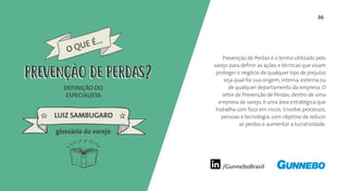 36
/GunneboBrasil
Prevenção de Perdas é o termo utilizado pelo
varejo para definir as ações e técnicas que visam
proteger o negócio de qualquer tipo de prejuízo
seja qual for sua origem, interna, externa ou
de qualquer departamento da empresa. O
setor de Prevenção de Perdas, dentro de uma
empresa de varejo, é uma área estratégica que
trabalha com foco em riscos. Envolve processos,
pessoas e tecnologia, com objetivo de reduzir
as perdas e aumentar a lucratividade.
DEFINIÇÃO DO
ESPECIALISTA
LUIZ SAMBUGARO
PREVENÇÃO DE PERDAS
glossário do varejo
PREVENÇÃO DE PERDAS
O QUE É...
 