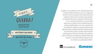 /GunneboBrasil
38
Quebra é uma palavra muito utilizada pela área
de prevenção de perdas e seu uso surge para
facilitar a comunicação entre profissionais da
empresa. Temos dois conceitos para perdas:
as não identificadas e as perdas identificadas.
Com o intuito de facilitar a comunicação
passamos a utilizar o termo Quebra para as
perdas identificadas. Com isso, atualmente
nos referimos apenas as perdas (perdas não
identificadas) e quebras (perdas identificadas).
A soma entre quebra e perda é chamada de
perdas gerais. O maior causador das quebras
são os produtos com data de validade expirada
e avarias oriundas de falhas operacionais
ou mesmo causadas pelo cliente.
DEFINIÇÃO DO
ESPECIALISTA
ANTÔNIO BALBINO
O QUE É...
QUEBRA
glossário do varejo
QUEBRA
 