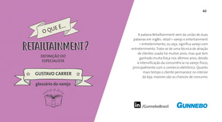 40
/GunneboBrasil
A palavra Retailtainment vem da união de duas
palavras em inglês: retail = varejo e entertainment
= entretenimento, ou seja, significa varejo com
entretenimento. Trata-se de uma técnica de atração
de clientes usada há muitos anos, mas que tem
ganhado muita força nos últimos anos, devido
à intensificação da concorrência no varejo físico,
principalmente com o comércio eletrônico. Quanto
mais tempo o cliente permanece no interior
da loja, maiores são as chances de consumo.
DEFINIÇÃO DO
ESPECIALISTA
GUSTAVO CARRER
O QUE É...
RETAILTAINMENT
glossário do varejo
RETAILTAINMENT
 