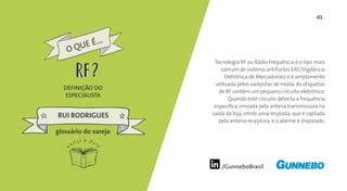 41
/GunneboBrasil
Tecnologia RF ou Rádio Frequência é o tipo mais
comum de sistema antifurtos EAS (Vigilância
Eletrônica de Mercadorias) e é amplamente
utilizada pelos varejistas de moda. As etiquetas
de RF contêm um pequeno circuito eletrônico.
Quando este circuito detecta a frequência
específica, enviada pela antena transmissora na
saída da loja, emite uma resposta, que é captada
pela antena receptora, e o alarme é disparado.
DEFINIÇÃO DO
ESPECIALISTA
RUI RODRIGUES
glossário do varejo
O QUE É...
RFRF
 
