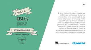 42
/GunneboBrasil
O termo Risco vem da palavra risicu ou riscu,
em latim, que significa ousar. Costuma-se
entender Risco como a possibilidade de algo
não dar certo, mas seu conceito atual envolve
a quantificação e qualificação de incerteza,
tanto no que diz respeito às perdas como aos
ganhos. Ou seja: o Risco é inerente à atividade
de negócios. O gerenciamento do Risco pode
subsidiar os administradores na tomada de
decisão, alcançando objetivos e metas dentro do
prazo, do custo e de condições pré-estabelecidas.
DEFINIÇÃO DO
ESPECIALISTA
ANTÔNIO BALBINO
O QUE É...
RISCO
glossário do varejo
RISCO
 