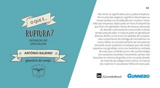 /GunneboBrasil
44
São vários os significados para a palavra Ruptura.
No mundo dos negócios significa interromper ou
anular vendas e é considerado por muitos o maior
vilão das empresas. Nada pode ser mais frustrante do
que ficar com gôndolas cheias de buracos, deixando
de atender a demanda do consumidor e tendo
vendas prejudicadas. A ruptura pode ser gerada por
diversas fontes como erros nos pedidos de compras,
não cumprimento da entrega de mercadorias no
prazo, falhas no armazenamento de mercadorias
deixando assim produtos no estoque que não estão
expostos nas gôndolas, erros nos inventários, entrada
de nota e/ou conferência em não conformidade
com produtos recebidos fisicamente, perdas não
lançadas no sistema de gestão, erros na saída através
de inversão de códigos entre outros. A maioria
das rupturas é causada por falhas de execução.
DEFINIÇÃO DO
ESPECIALISTA
ANTÔNIO BALBINO
O QUE É...
RUPTURA
glossário do varejo
RUPTURA
 