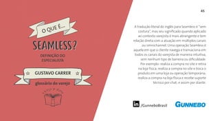 45
/GunneboBrasil
A tradução literal do inglês para Seamless é “sem
costura”, mas seu significado quando aplicado
ao contexto varejista é mais abrangente e tem
relação direta com a atuação em múltiplos canais
ou omnichannel. Uma operação Seamless é
aquela em que o cliente navega e transaciona em
todos os canais do varejista de maneira intuitiva,
sem nenhum tipo de barreira ou dificuldade.
Por exemplo: realiza a compra no site e retira
na loja física; realiza a compra no site e troca o
produto em uma loja ou operação temporária;
realiza a compra na loja física e recebe suporte
técnico por chat; e assim por diante.
DEFINIÇÃO DO
ESPECIALISTA
GUSTAVO CARRER
O QUE É...
SEAMLESS
glossário do varejo
SEAMLESS
 