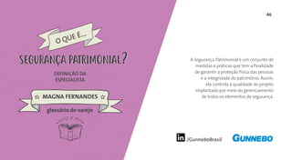 46
/GunneboBrasil
A Segurança Patrimonial é um conjunto de
medidas e práticas que tem a finalidade
de garantir a proteção física das pessoas
e a integridade do patrimônio. Assim,
ela controla a qualidade do projeto
implantado por meio do gerenciamento
de todos os elementos de segurança.
DEFINIÇÃO DA
ESPECIALISTA
MAGNA FERNANDES
SEGURANÇA PATRIMONIAL
glossário do varejo
O QUE É...
SEGURANÇA PATRIMONIAL
 