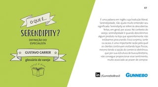 47
/GunneboBrasil
É uma palavra em inglês cuja tradução literal,
Serendipidade, não ajuda muito entender seu
significado. Serendipity se refere às descobertas
feitas, em geral, por acaso. No contexto do
varejo, serendipidade é quando descobrimos
algum produto na loja que aparentemente não
estávamos procurando. Essa surpresa, sorte
ou acaso, é uma importante razão pela qual
os clientes continuam visitando lojas físicas,
mesmo tendo a opção do comércio eletrônico,
que por sua estrutura de busca/diretório,
não consegue proporcionar esse sentimento,
muito associado ao prazer de comprar.
DEFINIÇÃO DO
ESPECIALISTA
GUSTAVO CARRER
O QUE É...
SERENDIPITY
glossário do varejo
SERENDIPITY
 