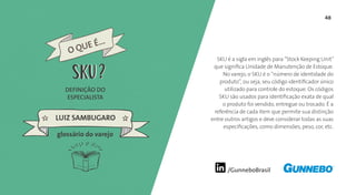 48
/GunneboBrasil
SKU é a sigla em inglês para “Stock Keeping Unit”
que significa Unidade de Manutenção de Estoque.
No varejo, o SKU é o “número de identidade do
produto”, ou seja, seu código identificador único
utilizado para controle do estoque. Os códigos
SKU são usados para identificação exata de qual
o produto foi vendido, entregue ou trocado. É a
referência de cada item que permite sua distinção
entre outros artigos e deve considerar todas as suas
especificações, como dimensões, peso, cor, etc.
DEFINIÇÃO DO
ESPECIALISTA
LUIZ SAMBUGARO
glossário do varejo
O QUE É...
SKUSKU
 